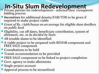 In-Situ Slum RedevelopmentPrivate partner for redevelopment-- selected thru’ transparent
bidding process
Incentives for additional density/FAR/TDR to be given if
required to make project viable
Grant of Rs. 1 lakh/house on an average for eligible slum dwellers
on public land
Eligibility, cut off dates, beneficiary contribution, system of
allotment, etc. to be decided by State
All tenable slums to be identified
A viable project to be prepared with REHAB component and
FREE SALE component
Consultations to be held
Transit accommodation to be provided
FREE SALE component to be linked to project completion
Govt. agency to make allotments
Single project account
Approval process to be streamlined
 