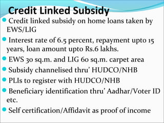 Credit Linked Subsidy
Credit linked subsidy on home loans taken by
EWS/LIG
Interest rate of 6.5 percent, repayment upto 15
years, loan amount upto Rs.6 lakhs.
EWS 30 sq.m. and LIG 60 sq.m. carpet area
Subsidy channelised thru’ HUDCO/NHB
PLIs to register with HUDCO/NHB
Beneficiary identification thru’ Aadhar/Voter ID
etc.
Self certification/Affidavit as proof of income
 