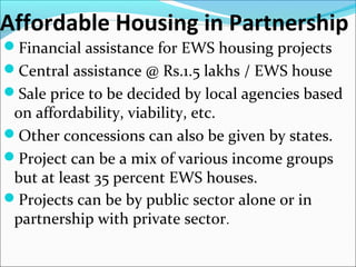 Affordable Housing in Partnership
Financial assistance for EWS housing projects
Central assistance @ Rs.1.5 lakhs / EWS house
Sale price to be decided by local agencies based
on affordability, viability, etc.
Other concessions can also be given by states.
Project can be a mix of various income groups
but at least 35 percent EWS houses.
Projects can be by public sector alone or in
partnership with private sector.
 