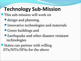 Technology Sub-Mission
This sub-mission will work on
design and planning
Innovative technologies and materials
Green buildings and
Earthquake and other disaster resistant
technologies
States can partner with willing
IITs/NITs/SPAs for the above
 
