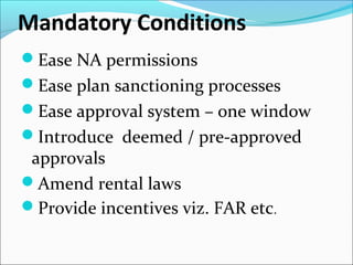 Mandatory Conditions
Ease NA permissions
Ease plan sanctioning processes
Ease approval system – one window
Introduce deemed / pre-approved
approvals
Amend rental laws
Provide incentives viz. FAR etc.
 