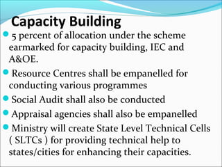 Capacity Building
5 percent of allocation under the scheme
earmarked for capacity building, IEC and
A&OE.
Resource Centres shall be empanelled for
conducting various programmes
Social Audit shall also be conducted
Appraisal agencies shall also be empanelled
Ministry will create State Level Technical Cells
( SLTCs ) for providing technical help to
states/cities for enhancing their capacities.
 