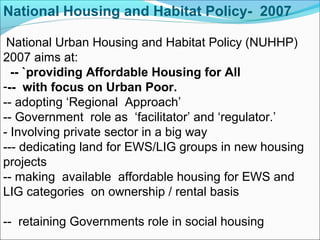 National Urban Housing and Habitat Policy (NUHHP)
2007 aims at:
-- `providing Affordable Housing for All
--- with focus on Urban Poor.
-- adopting ‘Regional Approach’
-- Government role as ‘facilitator’ and ‘regulator.’
- Involving private sector in a big way
--- dedicating land for EWS/LIG groups in new housing
projects
-- making available affordable housing for EWS and
LIG categories on ownership / rental basis
-- retaining Governments role in social housing
National Housing and Habitat Policy- 2007
 