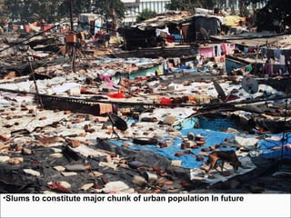 • Supply of shelter not kept pace with demand
• Situation worsening due to:
 increasing number of migrants.
 Pressure on land, urban services /infrastructures
 Growth of slums and squatter settlements
• growth of slums a sign of :
 inability to afford land / shelter through market and
 failure to ensure equitable access to the poor.
• As per Census 2001:
 42.6 million ( 23.1%) people living in slums -spread over 640 towns.
 24.1 % population in 27 metro cities in declared slums
Bombay (54.1%) and Kolkata (32.5%) recording higher proportions.
•Slums suffer from
 absence of adequate water supply,
 disposal of human waste
 40 % without access to safe drinking water and
 over 90 % without access to safe sanitation.
•Slums to constitute major chunk of urban population In future
INDIAN HOUSING SCENARIO
 