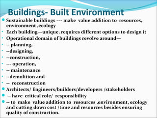 Buildings- Built Environment
Sustainable buildings –-- make value addition to resources,
environment ,ecology
• Each building—unique, requires different options to design it
• Operational domain of buildings revolve around—
• -- planning,
• --designing,
• --construction,
• --- operation,
• -- maintenance
• --demolition and
• -- reconstruction
Architects/ Engineers/builders/developers /stakeholders
 -- have critical role/ responsibility
-- to make value addition to resources ,environment, ecology
and cutting down cost /time and resources besides ensuring
quality of construction.
 