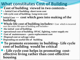 What constitutes Cost of Building
Cost of building viewed in two contexts—
:- Initial Cost of building- short term cost
 Life cycle cost of building- Long term cost
Initial Cost --- cost which goes into making of the
building
Whole life cost of building includes:- Cost which is incurred
over the entire life span of building and includes--
 the initial cost of building
 operational cost of building- HVAC, lighting, water supply etc
 Cost of maintenance -- parts replacement cost
 Disposal cost or salvage value
Depending on useful life of building
To promote economy in building– Life cycle
cost of building would be critical
- Life cycle cost helps in promoting cost-
effective living rather than cost-effective
housing
 