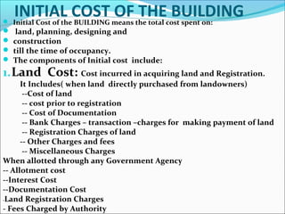 INITIAL COST OF THE BUILDING Initial Cost of the BUILDING means the total cost spent on:
 land, planning, designing and
 construction
 till the time of occupancy.
 The components of Initial cost include:
1.Land Cost: Cost incurred in acquiring land and Registration.
It Includes( when land directly purchased from landowners)
--Cost of land
-- cost prior to registration
-- Cost of Documentation
-- Bank Charges – transaction –charges for making payment of land
-- Registration Charges of land
-- Other Charges and fees
-- Miscellaneous Charges
When allotted through any Government Agency
-- Allotment cost
--Interest Cost
--Documentation Cost
-Land Registration Charges
- Fees Charged by Authority
 