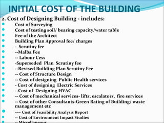 INITIAL COST OF THE BUILDING
2. Cost of Designing Building - includes:
 Cost of Surveying
 Cost of testing soil/ bearing capacity/water table
 Fee of the Architect
 Building Plan Approval fee/ charges
 - Scrutiny fee
 --Malba Fee
 -- Labour Cess
 -Superseded Plan Scrutiny fee
 --Revised Building Plan Scrutiny Fee
 -- Cost of Structure Design
 -- Cost of designing Public Health services
 - Cost of designing Electric Services
 --Cost of Designing HVAC
 -- Cost of mechanical services- lifts, escalators, fire services
 -- Cost of other Consultants-Green Rating of Building/ waste
management etc
 --- Cost of Feasibility Analysis Report
 -- Cost of Environment Impact Studies
 