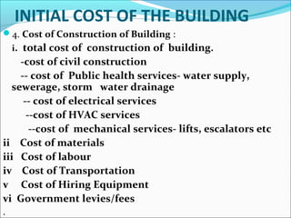INITIAL COST OF THE BUILDING
4. Cost of Construction of Building :
i. total cost of construction of building.
-cost of civil construction
-- cost of Public health services- water supply,
sewerage, storm water drainage
-- cost of electrical services
--cost of HVAC services
--cost of mechanical services- lifts, escalators etc
ii Cost of materials
iii Cost of labour
iv Cost of Transportation
v Cost of Hiring Equipment
vi Government levies/fees
.
 