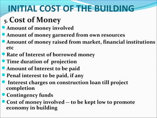 INITIAL COST OF THE BUILDING
5. Cost of Money
Amount of money involved
Amount of money garnered from own resources
Amount of money raised from market, financial institutions
etc
Rate of Interest of borrowed money
Time duration of projection
Amount of Interest to be paid
Penal interest to be paid, if any
 Interest charges on construction loan till project
completion
Contingency funds
Cost of money involved -- to be kept low to promote
economy in building
 