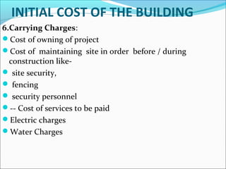 INITIAL COST OF THE BUILDING
6.Carrying Charges:
Cost of owning of project
Cost of maintaining site in order before / during
construction like-
 site security,
 fencing
 security personnel
-- Cost of services to be paid
Electric charges
Water Charges
 