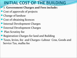 INITIAL COST OF THE BUILDING
7. Government Charges and Fees include:
Cost of approvals of projects
Change of landuse
Cost of obtaining licences
Internal Development Charges
External Development Charges
 Plan Scrutiny fee
Registration Charges for land and Building
Taxes, levies, fee and Charges--Labour Cess, Goods and
Service Tax, malba fee
 