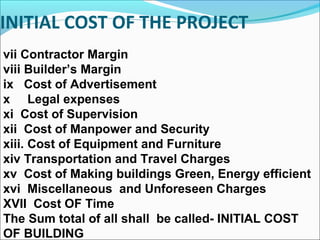 INITIAL COST OF THE PROJECT
vii Contractor Margin
viii Builder’s Margin
ix Cost of Advertisement
x Legal expenses
xi Cost of Supervision
xii Cost of Manpower and Security
xiii. Cost of Equipment and Furniture
xiv Transportation and Travel Charges
xv Cost of Making buildings Green, Energy efficient
xvi Miscellaneous and Unforeseen Charges
XVII Cost OF Time
The Sum total of all shall be called- INITIAL COST
OF BUILDING
 