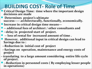 BUILDING COST- Role of Time
Critical Design Time: time where the important design
decisions are made
 Determines project’s ultimate
success----- architecturally, functionally, economically.
Increase in critical design time means—
-- additional fees of architect / other consultants and
--delay in projected start of project.
 -- loss of rental for increased amount of time .
 However, additional input in critical design can lead to
Savings due to :
--Reduction in initial cost of project
--Savings on operation, maintenance and energy costs of
project
– translating to a large amount considering entire life cycle
of project.
--Reduction in personnel costs ( By employing lesser people
in operations)
 