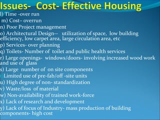 l) Time -over run
m) Cost– overrun
n) Poor Project management
o) Architectural Design-- utilization of space, low building
efficiency, low carpet area, large circulation area, etc
p) Services- over planning
q) Toilets- Number of toilet and public health services
r) Large openings- windows/doors- involving increased wood work
and use of glass
s) Large number of on site components
t)Limited use of pre-fab/off -site units
u) High degree of non- standardization
v) Waste/loss of material
w) Non-availability of trained work-force
x) Lack of research and development
y) Lack of focus of Industry- mass production of building
components- high cost
 