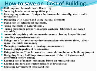 How to save on Cost of Building
 Buildings can be made cost-effective by:
 Sourcing land at most competitive price
 By adopting optimum Design solutions- architecturally, structurally,
Services etc
 Designing with nature and using natural elements
 Using cost-effective local materials,
 using materials in natural form ,
 - using maximum proportion of pre-cast, pre- fabricated , re-cycled
materials ,
 materials requiring minimum maintenance , having longer life and
 avoiding expensive materials
 Using state of art technology in construction-- to save on time , labour,
space materials and money
 Managing construction in most optimum manner
 Ensuring high quality of construction
 Using minimum Time for construction and completion of building/project
 Designing Green Buildings –to reduce cost of electricity/water and
generating its own energy
 Keeping cost of money minimum- based on rates and time
 Keeping Builders, contractor margins at lowest level
 Reducing Government levies and fees
 