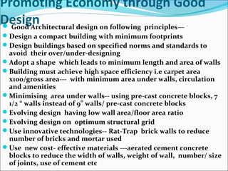 Promoting Economy through Good
Design Good Architectural design on following principles—
Design a compact building with minimum footprints
Design buildings based on specified norms and standards to
avoid their over/under-designing
Adopt a shape which leads to minimum length and area of walls
Building must achieve high space efficiency i.e carpet area
x100/gross area--- with minimum area under walls, circulation
and amenities
Minimising area under walls-- using pre-cast concrete blocks, 7
1/2 “ walls instead of 9” walls/ pre-cast concrete blocks
Evolving design having low wall area/floor area ratio
Evolving design on optimum structural grid
Use innovative technologies-- Rat-Trap brick walls to reduce
number of bricks and mortar used
Use new cost- effective materials ---aerated cement concrete
blocks to reduce the width of walls, weight of wall, number/ size
of joints, use of cement etc
 