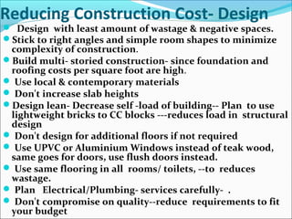 Reducing Construction Cost- Design
 Design with least amount of wastage & negative spaces.
Stick to right angles and simple room shapes to minimize
complexity of construction.
Build multi- storied construction- since foundation and
roofing costs per square foot are high.
 Use local & contemporary materials
 Don't increase slab heights
Design lean- Decrease self -load of building-- Plan to use
lightweight bricks to CC blocks ---reduces load in structural
design
 Don't design for additional floors if not required
 Use UPVC or Aluminium Windows instead of teak wood,
same goes for doors, use flush doors instead.
 Use same flooring in all rooms/ toilets, --to reduces
wastage.
 Plan Electrical/Plumbing- services carefully- .
 Don't compromise on quality--reduce requirements to fit
your budget
 