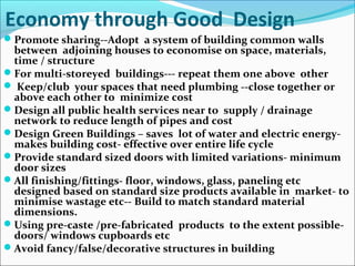 Economy through Good Design
Promote sharing--Adopt a system of building common walls
between adjoining houses to economise on space, materials,
time / structure
For multi-storeyed buildings--- repeat them one above other
 Keep/club your spaces that need plumbing --close together or
above each other to minimize cost
Design all public health services near to supply / drainage
network to reduce length of pipes and cost
Design Green Buildings – saves lot of water and electric energy-
makes building cost- effective over entire life cycle
Provide standard sized doors with limited variations- minimum
door sizes
All finishing/fittings- floor, windows, glass, paneling etc
designed based on standard size products available in market- to
minimise wastage etc-- Build to match standard material
dimensions.
Using pre-caste /pre-fabricated products to the extent possible-
doors/ windows cupboards etc
Avoid fancy/false/decorative structures in building
 