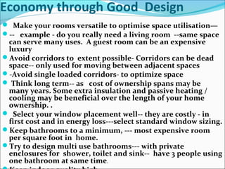Economy through Good Design
 Make your rooms versatile to optimise space utilisation—
-- example - do you really need a living room --same space
can serve many uses. A guest room can be an expensive
luxury
Avoid corridors to extent possible- Corridors can be dead
space-- only used for moving between adjacent spaces
-Avoid single loaded corridors- to optimize space
 Think long term-- as cost of ownership spans may be
many years. Some extra insulation and passive heating /
cooling may be beneficial over the length of your home
ownership. .
 Select your window placement well-- they are costly - in
first cost and in energy loss---select standard window sizing.
Keep bathrooms to a minimum, --- most expensive room
per square foot in home.
Try to design multi use bathrooms--- with private
enclosures for shower, toilet and sink-- have 3 people using
one bathroom at same time.
 