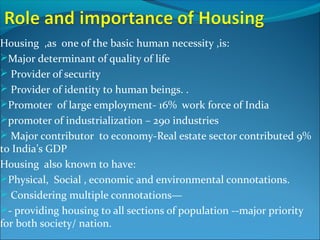 Housing ,as one of the basic human necessity ,is:
Major determinant of quality of life
 Provider of security
 Provider of identity to human beings. .
Promoter of large employment- 16% work force of India
promoter of industrialization – 290 industries
 Major contributor to economy-Real estate sector contributed 9%
to India’s GDP
Housing also known to have:
Physical, Social , economic and environmental connotations.
 Considering multiple connotations—
- providing housing to all sections of population --major priority
for both society/ nation.
 