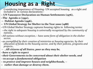 Housing as a Right
Considering importance of Housing- UN accepted housing as a right and
included it in various declarations--
-- UN Vancouver Declaration on Human Settlements (1976),
--The Agenda 21 (1992),
-- Habitat Agenda (1996),
-- UN Global Strategy for Shelter to the Year 2000 (1988)
--UN Global Shelter Strategy captures housing rights in following terms:
--the right to adequate housing is universally recognized by the community of
nations..
--All nations without exception,-- have some form of obligation in the shelter
sector,
--as exemplified by their creation of ministries or housing agencies, by their
allocation of funds to the housing sector, and by their policies, programs and
projects..
-- ..All citizens of all States, poor as they may be,
--have a right to expect
--their Governments to be concerned about their shelter needs, and
--to accept a fundamental obligation
-- to protect and improve houses and neighborhoods, --
-- rather than damage or destroy them.
 