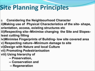 Site Planning Principles
.
i) Considering the Neighbourhood Character
ii)Making use of Physical Characteristics of the site- shape,
orientation, access, existing structures etc
iii)Respecting site--Minimise changing the Site and Slopes-
least cutting filling
iv)Minimise Fingerprints of Building- low site covered area
v) Respecting nature--Minimum damage to site
vi)Design with Nature and local Culture
vii) Promoting Pedestrianisation
viii) Using hierarchy of
-- Preservation,
-- Conservation and
-- Regeneration
 