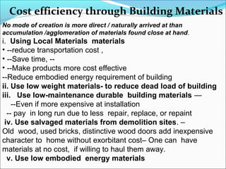 Cost efficiency through Building Materials
No mode of creation is more direct / naturally arrived at than
accumulation /agglomeration of materials found close at hand.
i. Using Local Materials materials
• --reduce transportation cost ,
• --Save time, --
• --Make products more cost effective
--Reduce embodied energy requirement of building
ii. Use low weight materials- to reduce dead load of building
iii. Use low-maintenance durable building materials —
--Even if more expensive at installation
-- pay in long run due to less repair, replace, or repaint
iv. Use salvaged materials from demolition sites. –
Old wood, used bricks, distinctive wood doors add inexpensive
character to home without exorbitant cost– One can have
materials at no cost, if willing to haul them away.
v. Use low embodied energy materials
 
