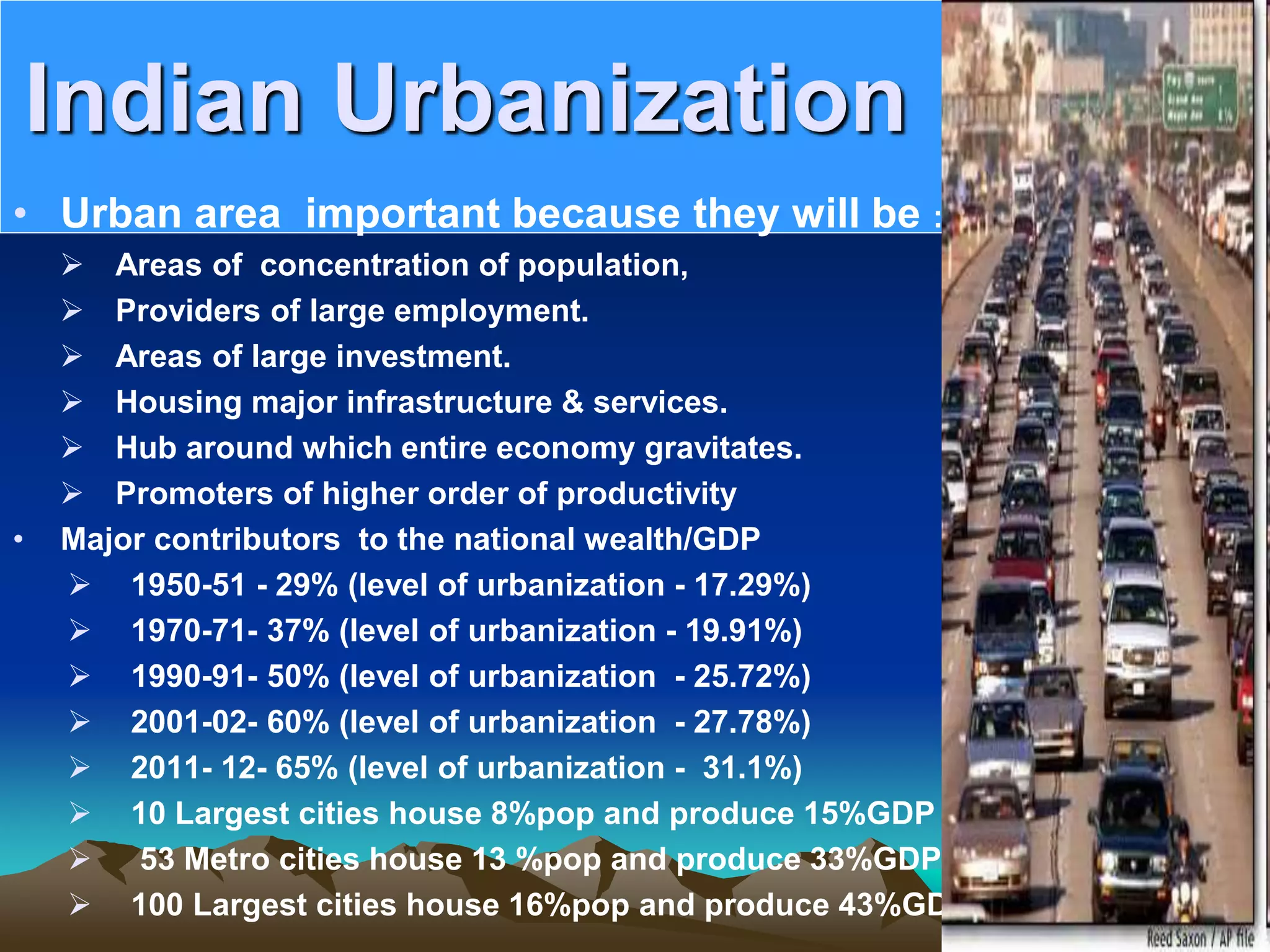 Indian Urbanization
• Urban area important because they will be :
 Areas of concentration of population,
 Providers of large employment.
 Areas of large investment.
 Housing major infrastructure & services.
 Hub around which entire economy gravitates.
 Promoters of higher order of productivity
• Major contributors to the national wealth/GDP
 1950-51 - 29% (level of urbanization - 17.29%)
 1970-71- 37% (level of urbanization - 19.91%)
 1990-91- 50% (level of urbanization - 25.72%)
 2001-02- 60% (level of urbanization - 27.78%)
 2011- 12- 65% (level of urbanization - 31.1%)
 10 Largest cities house 8%pop and produce 15%GDP
 53 Metro cities house 13 %pop and produce 33%GDP
 100 Largest cities house 16%pop and produce 43%GDP
 