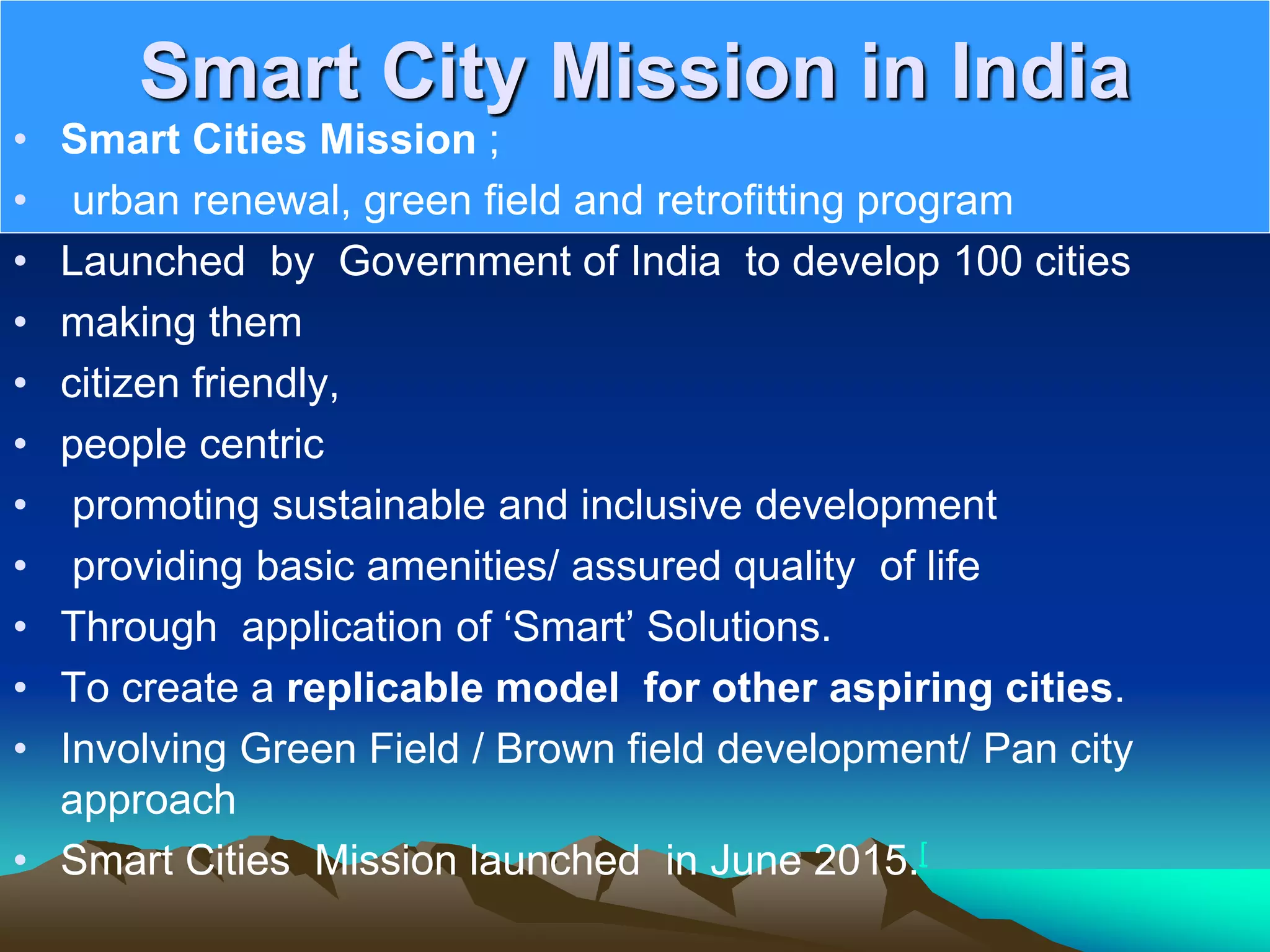 Smart City Mission in India
• Smart Cities Mission ;
• urban renewal, green field and retrofitting program
• Launched by Government of India to develop 100 cities
• making them
• citizen friendly,
• people centric
• promoting sustainable and inclusive development
• providing basic amenities/ assured quality of life
• Through application of ‘Smart’ Solutions.
• To create a replicable model for other aspiring cities.
• Involving Green Field / Brown field development/ Pan city
approach
• Smart Cities Mission launched in June 2015.[
 