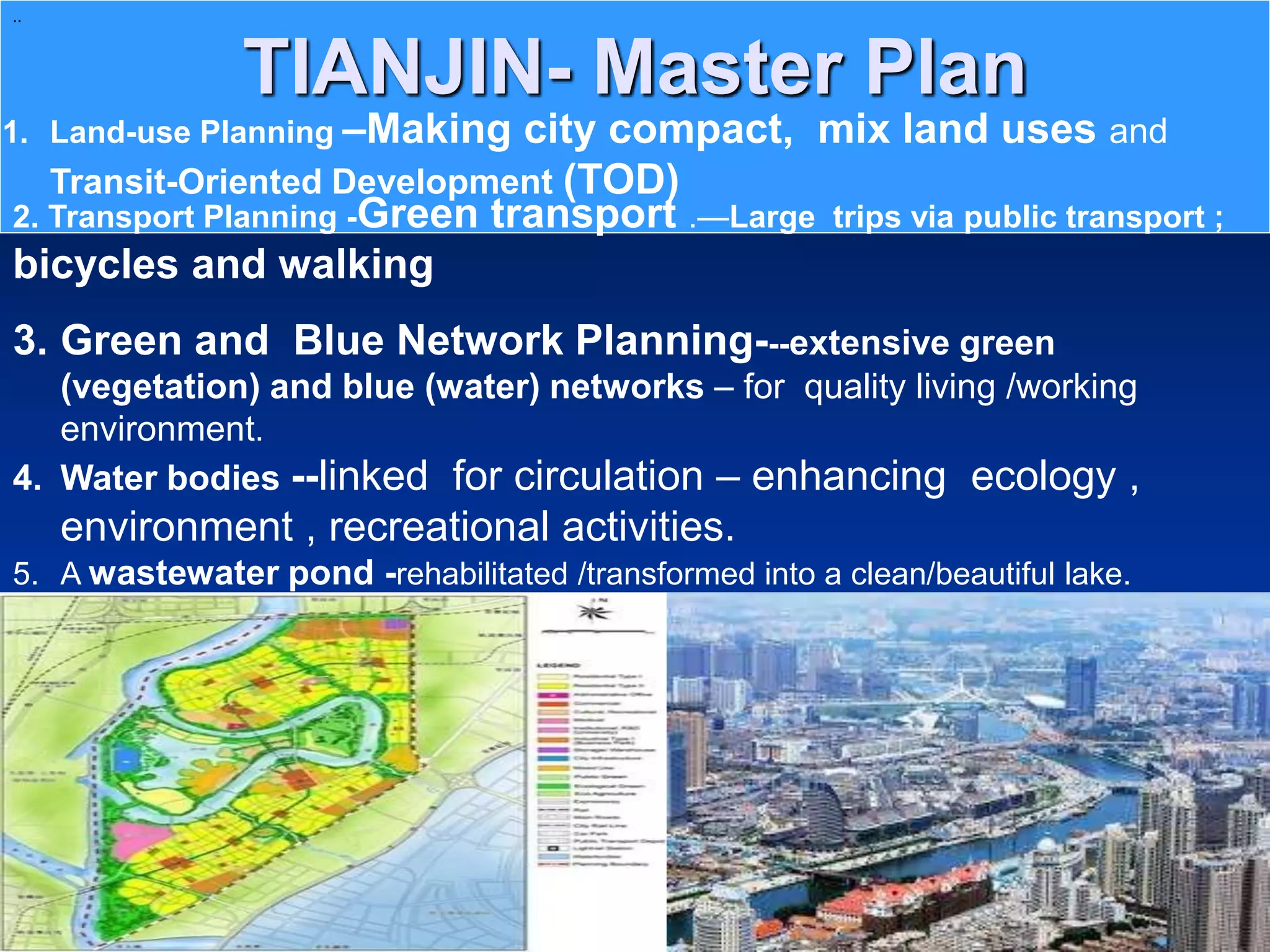 TIANJIN- Master Plan
..
1. Land-use Planning –Making city compact, mix land uses and
Transit-Oriented Development (TOD)
2. Transport Planning -Green transport .—Large trips via public transport ;
bicycles and walking
3. Green and Blue Network Planning---extensive green
(vegetation) and blue (water) networks – for quality living /working
environment.
4. Water bodies --linked for circulation – enhancing ecology ,
environment , recreational activities.
5. A wastewater pond -rehabilitated /transformed into a clean/beautiful lake.
 