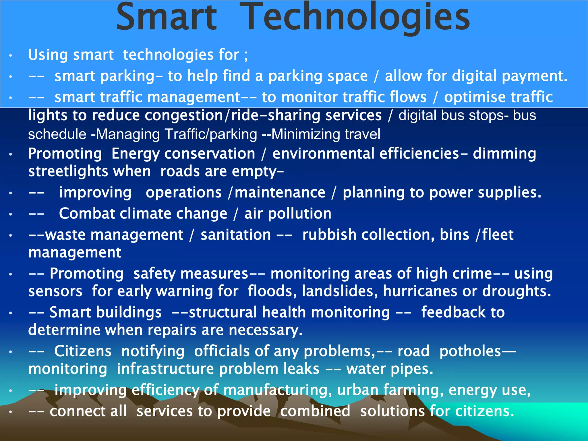 Smart Technologies
• Using smart technologies for ;
• -- smart parking- to help find a parking space / allow for digital payment.
• -- smart traffic management-- to monitor traffic flows / optimise traffic
lights to reduce congestion/ride-sharing services / digital bus stops- bus
schedule -Managing Traffic/parking --Minimizing travel
• Promoting Energy conservation / environmental efficiencies- dimming
streetlights when roads are empty–
• -- improving operations /maintenance / planning to power supplies.
• -- Combat climate change / air pollution
• --waste management / sanitation -- rubbish collection, bins /fleet
management
• -- Promoting safety measures-- monitoring areas of high crime-- using
sensors for early warning for floods, landslides, hurricanes or droughts.
• -- Smart buildings --structural health monitoring -- feedback to
determine when repairs are necessary.
• -- Citizens notifying officials of any problems,-- road potholes—
monitoring infrastructure problem leaks -- water pipes.
• -- improving efficiency of manufacturing, urban farming, energy use,
• -- connect all services to provide combined solutions for citizens.
 