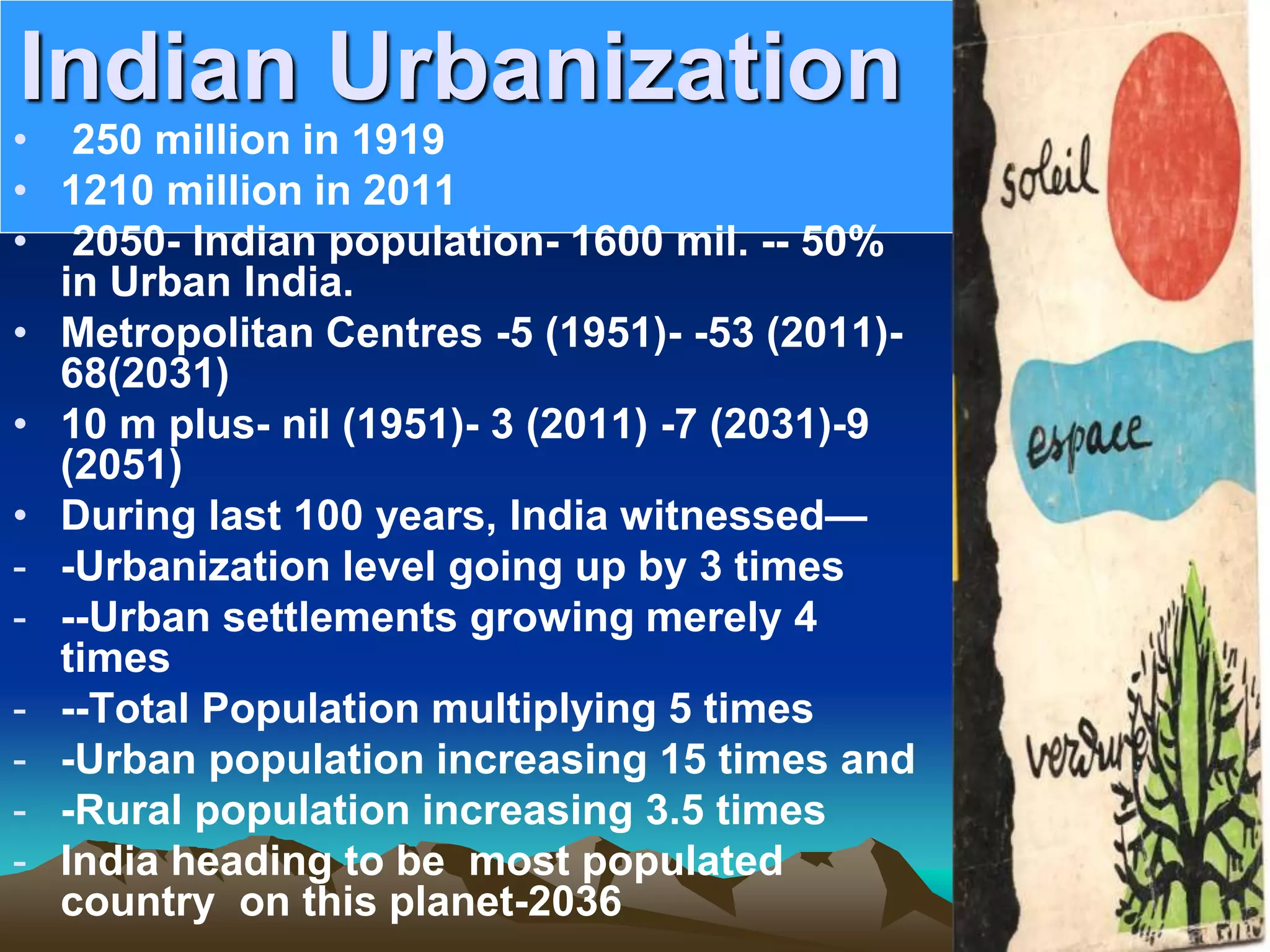 Indian Urbanization
• 250 million in 1919
• 1210 million in 2011
• 2050- Indian population- 1600 mil. -- 50%
in Urban India.
• Metropolitan Centres -5 (1951)- -53 (2011)-
68(2031)
• 10 m plus- nil (1951)- 3 (2011) -7 (2031)-9
(2051)
• During last 100 years, India witnessed—
- -Urbanization level going up by 3 times
- --Urban settlements growing merely 4
times
- --Total Population multiplying 5 times
- -Urban population increasing 15 times and
- -Rural population increasing 3.5 times
- India heading to be most populated
country on this planet-2036
 