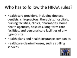 Who has to follow the HIPAA rules?Health care providers, including doctors, dentists, chiropractors, therapists, hospitals, nursing facilities, clinics, pharmacies, home  health agencies, hospices, long-term care facilities, and personal care facilities of any type or size.Health plans and health insurance companies.Healthcare clearinghouses, such as billing services.