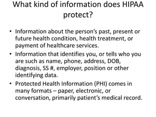 What kind of information does HIPAA protect?Information about the person’s past, present or future health condition, health treatment, or payment of healthcare services.Information that identifies you, or tells who you are such as name, phone, address, DOB, diagnosis, SS #, employer, position or other identifying data.Protected Health Information (PHI) comes in many formats – paper, electronic, or conversation, primarily patient’s medical record.