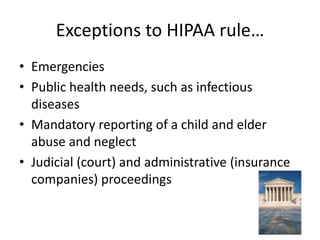 Exceptions to HIPAA rule…EmergenciesPublic health needs, such as infectious diseasesMandatory reporting of a child and elder abuse and neglectJudicial (court) and administrative (insurance companies) proceedings			