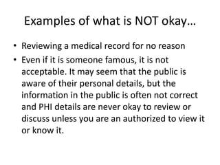 Examples of what is NOT okay…Reviewing a medical record for no reasonEven if it is someone famous, it is not acceptable. It may seem that the public is aware of their personal details, but the information in the public is often not correct and PHI details are never okay to review or discuss unless you are an authorized to view it or know it.