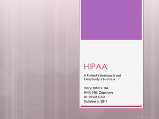 HIPAA A Patient’s Business is not Everybody’s Business Tracy Stibick, BA MHA 390: Capstone Dr. David Cole October 6, 2011 