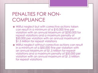 PENALTIES FOR NON-COMPLIANCEWillful neglect but with corrective actions taken can result in a minimum of a $10,000 fine per violation with an annual Maximum of $250,000 for repeat violations and a maximum penalty of $50,000 per violation with an annual maximum of $1.5 Million for repeat violationsWillful neglect without corrective actions can result in a minimum of a $50,000 fine per violation with an annual Maximum of $1.5 Million for repeat violations and a maximum penalty of $50,000 per violation with an annual maximum of $1.5 Million for repeat violations