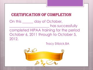 CERTIFICATION OF COMPLETIONOn this ______ day of October, ______________________ has successfully completed HIPAA training for the period October 6, 2011 through to October 5, 2012.			Tracy Stibick,BA