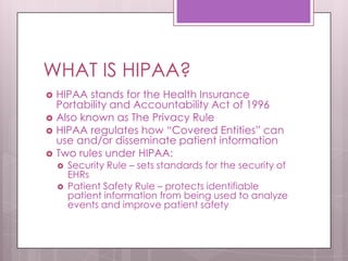 WHAT IS HIPAA?HIPAA stands for the Health Insurance Portability and Accountability Act of 1996Also known as The Privacy RuleHIPAA regulates how “Covered Entities” can use and/or disseminate patient information Two rules under HIPAA:Security Rule – sets standards for the security of EHRsPatient Safety Rule – protects identifiable patient information from being used to analyze events and improve patient safety