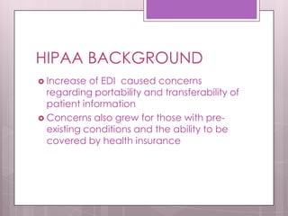 HIPAA BACKGROUNDIncrease of EDI  caused concerns regarding portability and transferability of patient informationConcerns also grew for those with pre-existing conditions and the ability to be covered by health insurance	