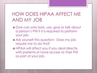 HOW DOES HIPAA AFFECT ME AND MY JOBOne can only look, use, give or talk about  a person’s PHI if it is required to perform your job.Ask yourself this question:  Does my job require me to do this?  HIPAA will affect you if you deal directly with patients or have access to their PHI as part of your job.