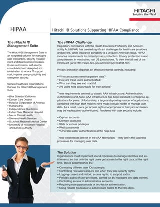HIPAA                               Hitachi ID Solutions Supporting HIPAA Compliance

The Hitachi ID                          The HIPAA Challenge
Management Suite                        Regulatory compliance with the Health Insurance Portability and Account-
                                        ability Act (HIPAA) has created significant challenges for healthcare providers
The Hitachi ID Management Suite is      and payers. While insurance portability is a uniquely American issue, HIPAA
an integrated solution for managing     includes requirements for patient privacy protection. Privacy protection is also
user onboarding, security manage-       a requirement in most other, non US jurisdictions. To view the full text of the
ment and deactivation processes.        HIPAA act go to http://aspe.hhs.gov/admnsimp/pl104191.htm
It uses automation, self-service,
consolidated and delegated ad-
                                        Privacy protection depends on effective internal controls, including:
ministration to reduce IT support
cost, improve user productivity and
strengthen security.                    • Who can access sensitive patient data?
                                        • How are these users authenticated?
Sample Healthcare organizations         • What can they see and modify?
that use the Hitachi ID Management      • Are users held accountable for their actions?
Suite:
                                        These requirements are met by classic AAA infrastructure: Authentication,
• Blue Shield of California             Authorization and Audit. AAA infrastructure has been standard in enterprise ap-
• Cancer Care Ontario                   plications for years. Unfortunately, a large and growing number of applications,
• Hospital Corporation of America       combined with high staff mobility have made it much harder to manage user
• Humana Inc.
                                        data. As a result, users get access rights inappropriate to their jobs and users
• Independence Blue Cross
                                        may be inadequately authenticated. Problems with user security include:
• Indian River Memorial Hospital
• Mount Carmel Health
• Siemens Health Services               • Orphan accounts
• St John’s Regional Medical Center     • Dormant accounts
• University of Wisconsin Hospital      • Stale or excess privileges
  and Clinics Authority                 • Weak passwords
                                        • Vulnerable caller authentication at the help desk

                                        These weaknesses are not in the AAA technology -- they are in the business
                                        processes for managing user data.



                                        The Solution
                                        Organizations must implement sound processes to manage identities and en-
                                        titlements, so that only the right users get access to the right data, at the right
                                        time. This is accomplished by:
                                        • Correlating different user IDs to people.
                                        • Controlling how users acquire and when they lose security rights.
                                        • Logging current and historic access rights, to support audits.
                                        • Periodic audits of user privileges, carried out by managers and data owners.
                                        • Controlling access to administrative accounts.
                                        • Requiring strong passwords or two-factor authentication.
                                        • Using reliable processes to authenticate callers to the help desk.
 