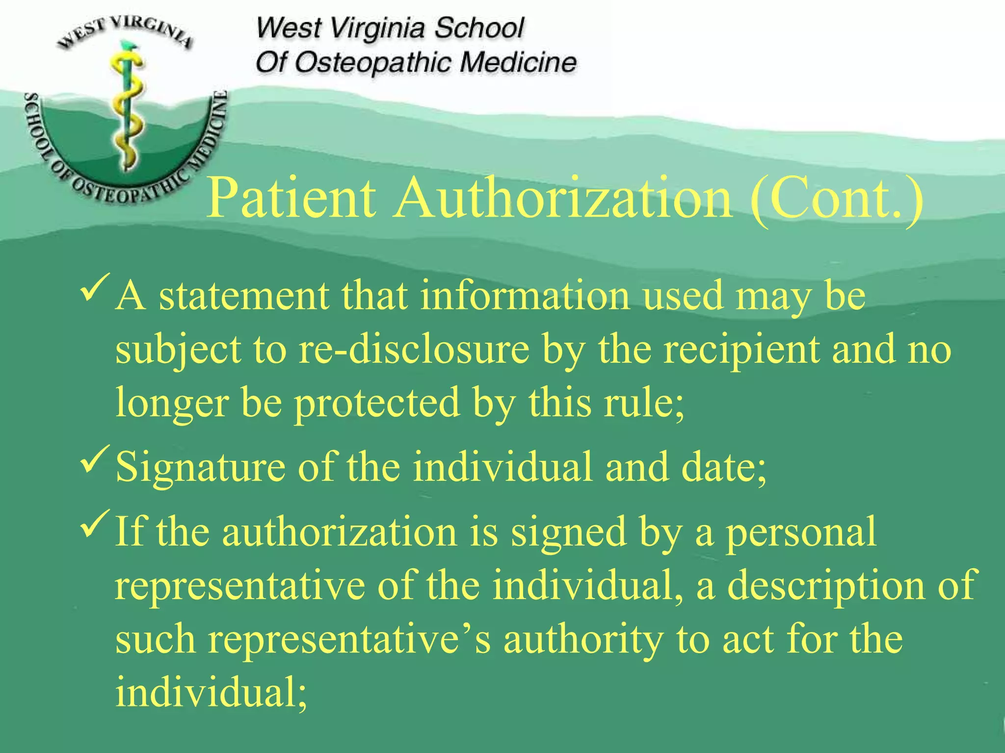 Patient Authorization (Cont.) A statement that information used may be subject to re-disclosure by the recipient and no longer be protected by this rule; Signature of the individual and date; If the authorization is signed by a personal representative of the individual, a description of such representative’s authority to act for the individual; 