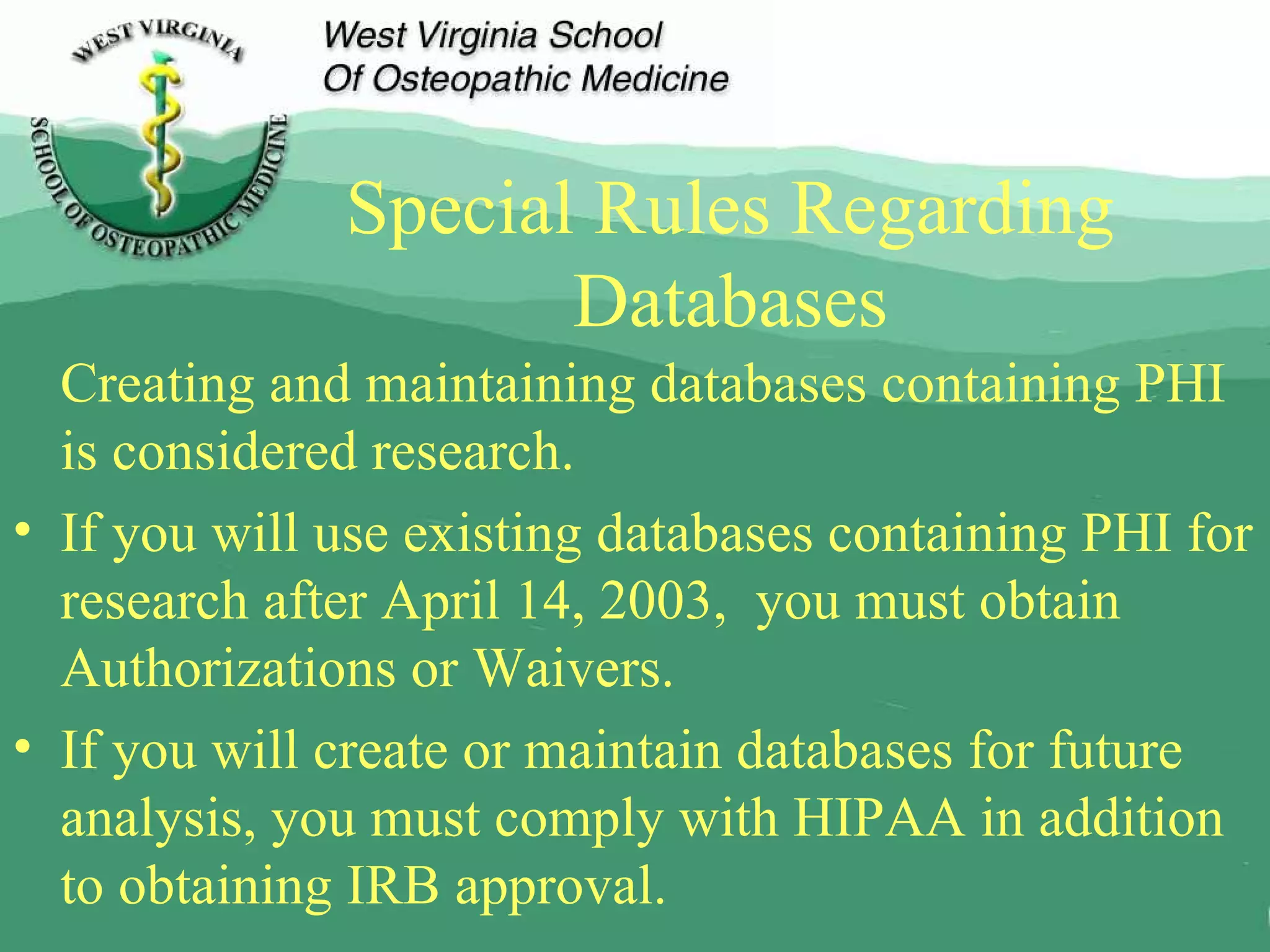 Special Rules Regarding Databases Creating and maintaining databases containing PHI is considered research. If you will use existing databases containing PHI for research after April 14, 2003,  you must obtain Authorizations or Waivers. If you will create or maintain databases for future analysis, you must comply with HIPAA in addition to obtaining IRB approval. 