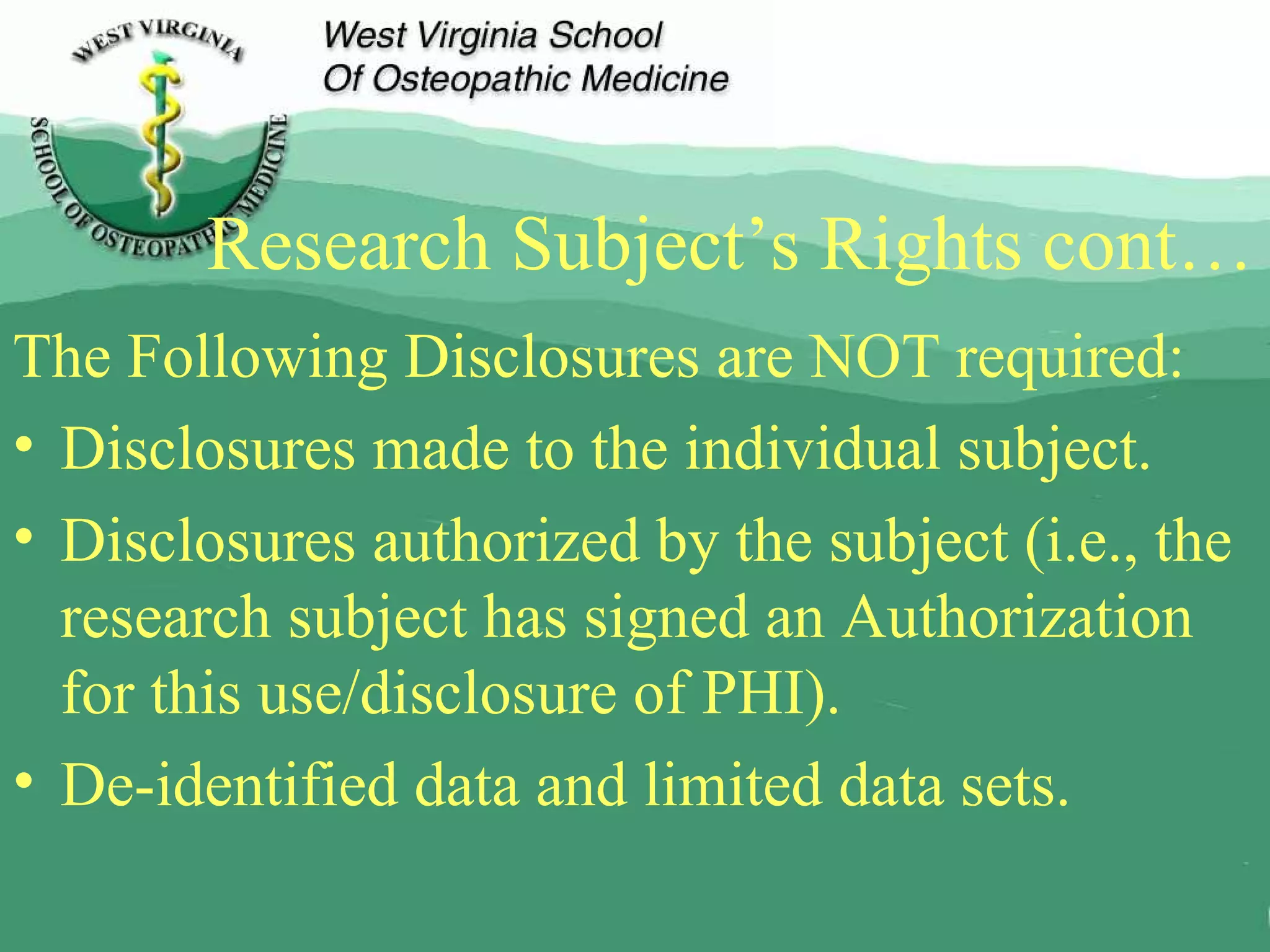 Research Subject’s Rights cont… The Following Disclosures are NOT required: Disclosures made to the individual subject. Disclosures authorized by the subject (i.e., the research subject has signed an Authorization for this use/disclosure of PHI). De-identified data and limited data sets. 