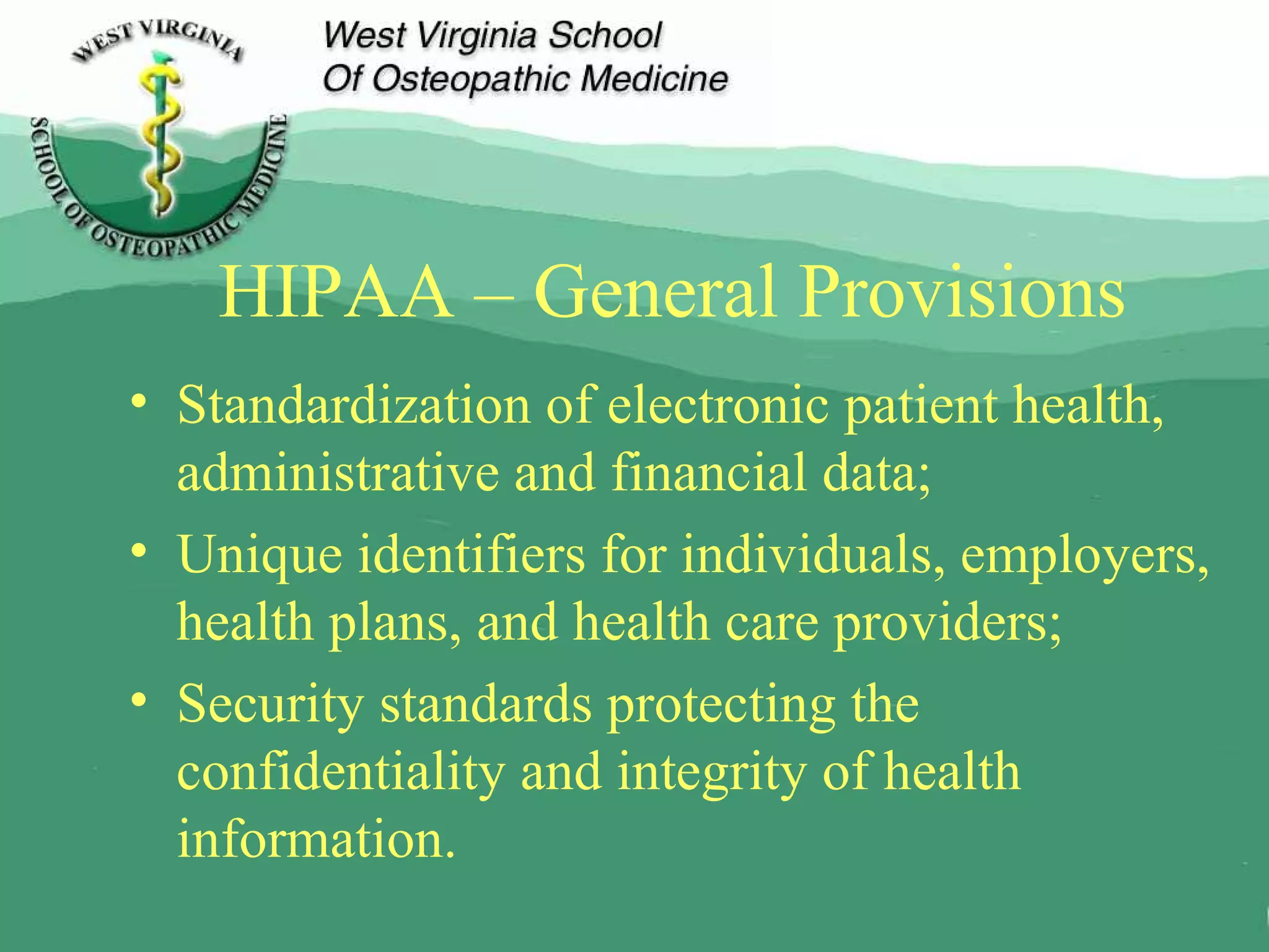 HIPAA – General Provisions  Standardization of electronic patient health, administrative and financial data; Unique identifiers for individuals, employers, health plans, and health care providers; Security standards protecting the confidentiality and integrity of health information. 