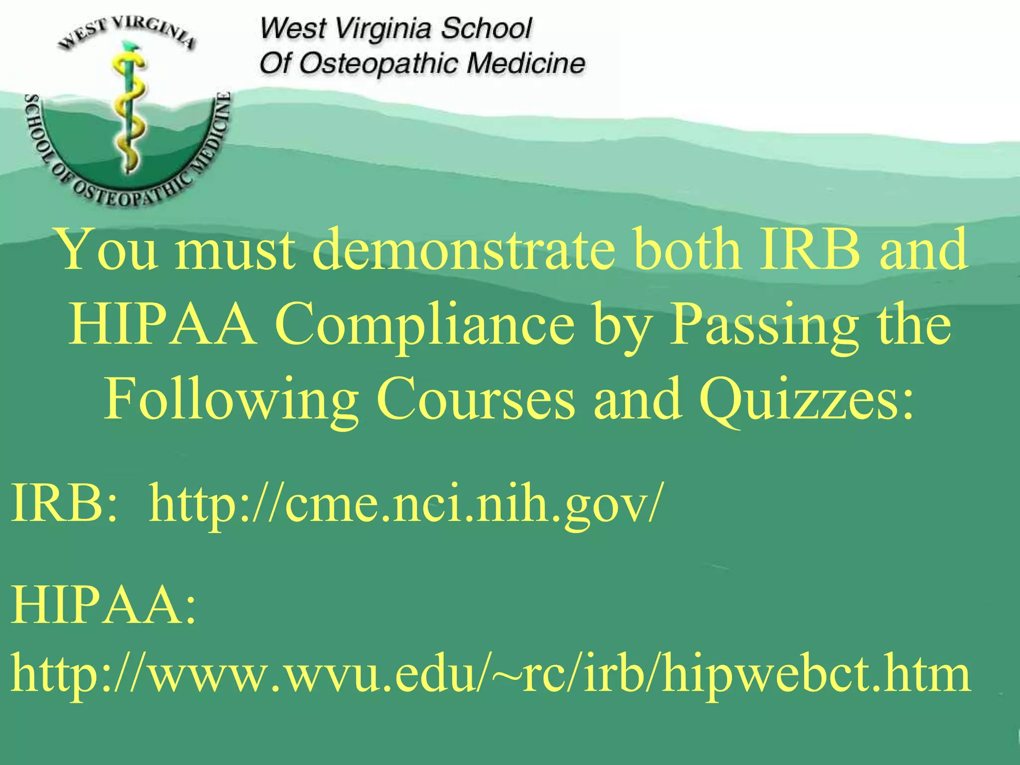 You must demonstrate both IRB and HIPAA Compliance by Passing the Following Courses and Quizzes: IRB:  http://cme.nci.nih.gov/ HIPAA:  http://www.wvu.edu/~rc/irb/hipwebct.htm 