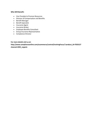 Who Will Benefit:
Vice President of Human Resources
Director of Compensation and Benefits
Benefit Manager
Benefit Specialist
Insurance Agent
Insurance Broker
Employee Benefits Consultant
Group Insurance Representative
Compliance Director
For more details visit us at:
http://www.complianceonline.com/ecommerce/control/trainingFocus/~product_id=703312?
channel=DOC_organic